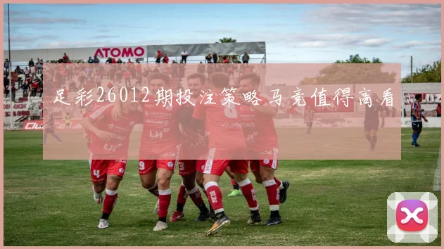 足彩26012期投注策略马竞值得高看
