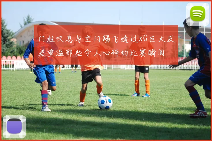 门柱叹息与空门踢飞透过xG巨大反差重温那些令人心碎的比赛瞬间