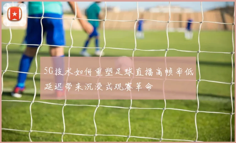 5G技术如何重塑足球直播高帧率低延迟带来沉浸式观赛革命