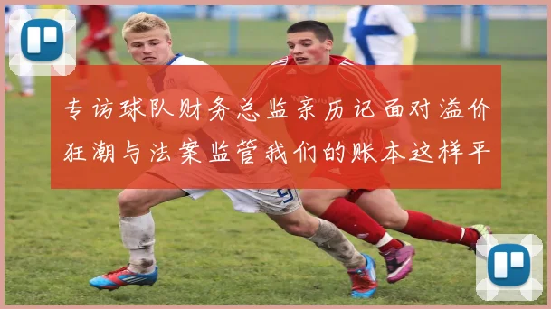 专访球队财务总监亲历记面对溢价狂潮与法案监管我们的账本这样平衡
